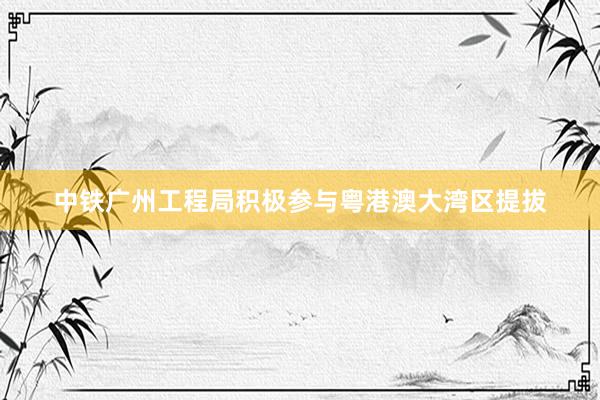 中铁广州工程局积极参与粤港澳大湾区提拔