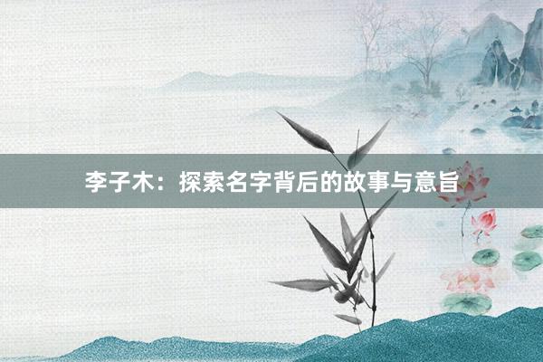 李子木：探索名字背后的故事与意旨