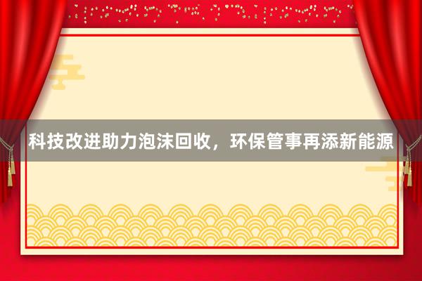 科技改进助力泡沫回收，环保管事再添新能源